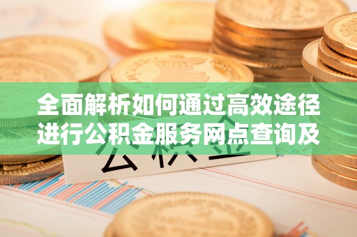江城全面解析如何通过高效途径进行公积金服务网点查询及办理相关业务