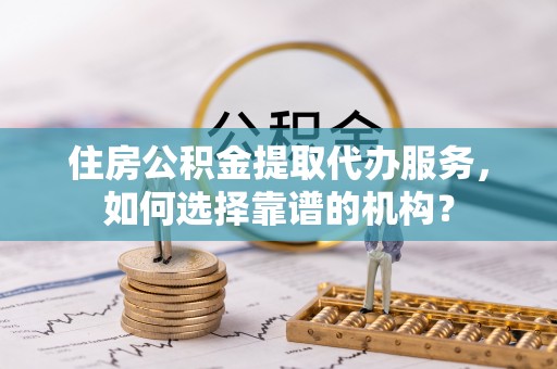 江城住房公积金提取代办服务，如何选择靠谱的机构？