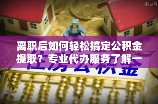 江城离职后如何轻松搞定公积金提取？专业代办服务了解一下