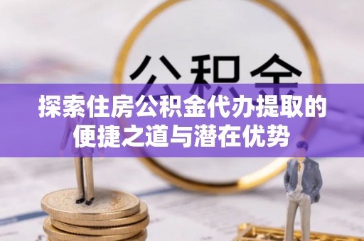 江城探索住房公积金代办提取的便捷之道与潜在优势