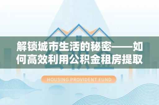 江城解锁城市生活的秘密——如何高效利用公积金租房提取政策优化居住体验