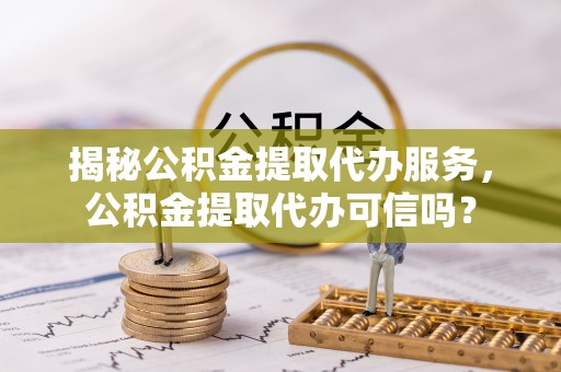 江城揭秘公积金提取代办服务，公积金提取代办可信吗？