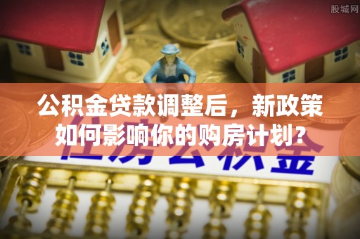 江城公积金贷款调整后，新政策如何影响你的购房计划？