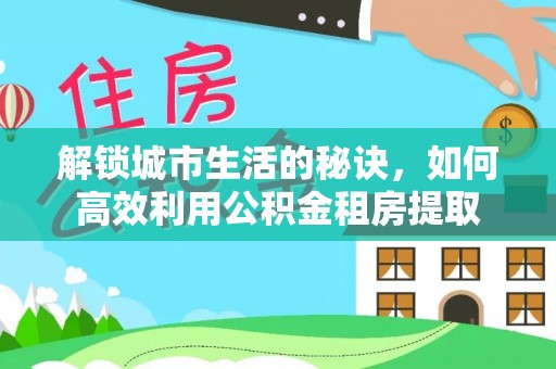 江城解锁城市生活的秘诀，如何高效利用公积金租房提取