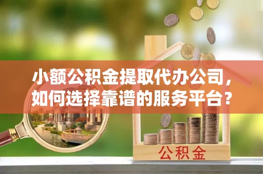 江城小额公积金提取代办公司，如何选择靠谱的服务平台？