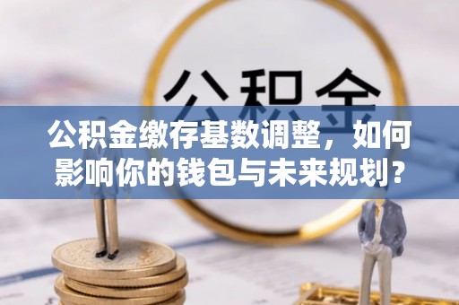 江城公积金缴存基数调整，如何影响你的钱包与未来规划？