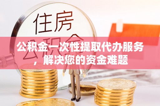 江城公积金一次性提取代办服务，解决您的资金难题