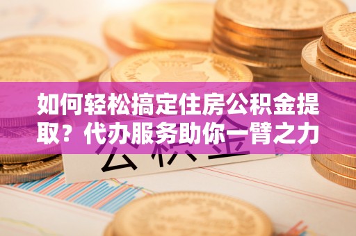 江城如何轻松搞定住房公积金提取？代办服务助你一臂之力