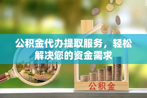 江城公积金代办提取服务，轻松解决您的资金需求