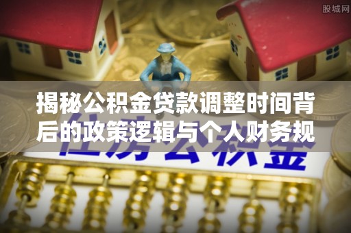 江城揭秘公积金贷款调整时间背后的政策逻辑与个人财务规划