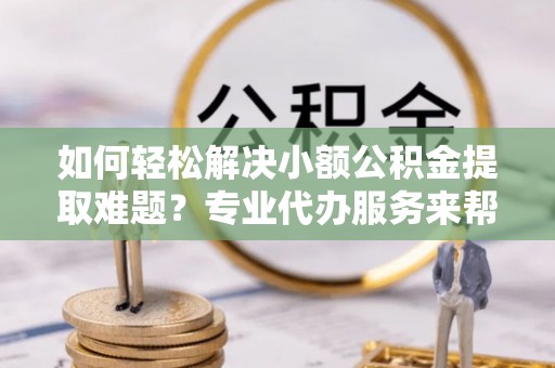 江城如何轻松解决小额公积金提取难题？专业代办服务来帮忙