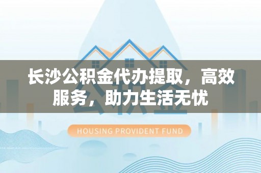 江城长沙公积金代办提取，高效服务，助力生活无忧