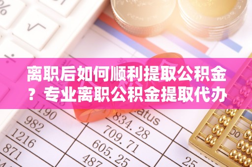 江城离职后如何顺利提取公积金？专业离职公积金提取代办服务指南