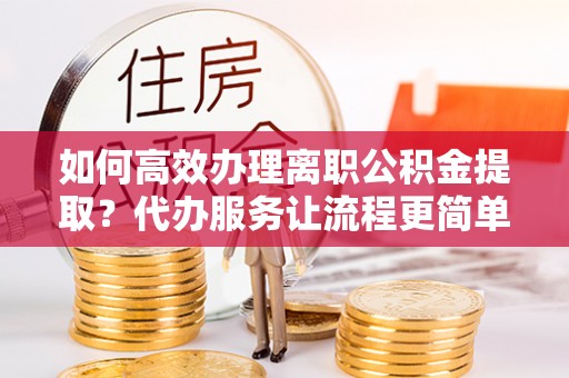 江城如何高效办理离职公积金提取？代办服务让流程更简单
