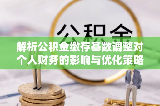 江城解析公积金缴存基数调整对个人财务的影响与优化策略