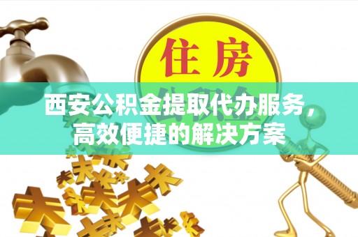 江城西安公积金提取代办服务，高效便捷的解决方案