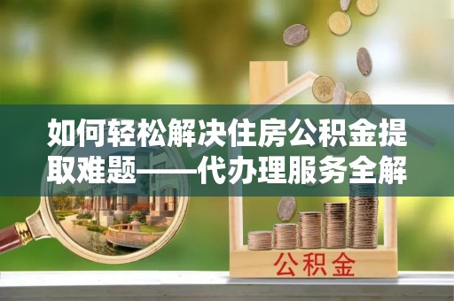 江城如何轻松解决住房公积金提取难题——代办理服务全解析
