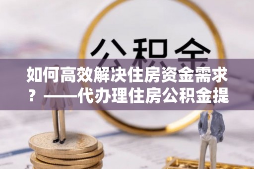 江城如何高效解决住房资金需求？——代办理住房公积金提取服务全解析