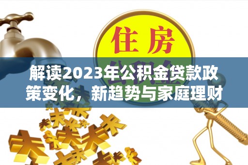 江城解读2023年公积金贷款政策变化，新趋势与家庭理财规划