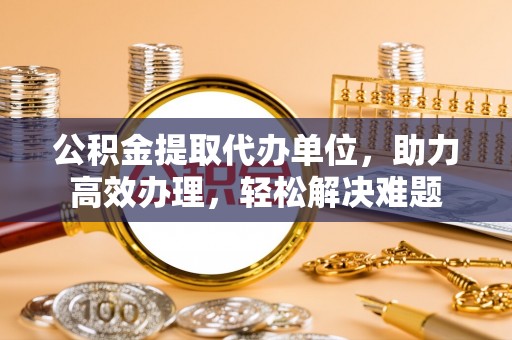 江城公积金提取代办单位，助力高效办理，轻松解决难题