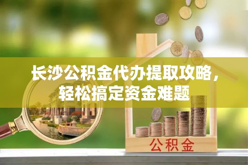 江城长沙公积金代办提取攻略，轻松搞定资金难题