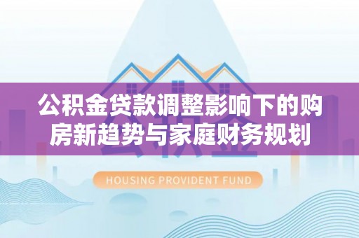 江城公积金贷款调整影响下的购房新趋势与家庭财务规划