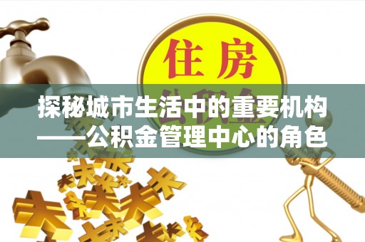 江城探秘城市生活中的重要机构——公积金管理中心的角色与意义