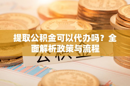 江城提取公积金可以代办吗？全面解析政策与流程