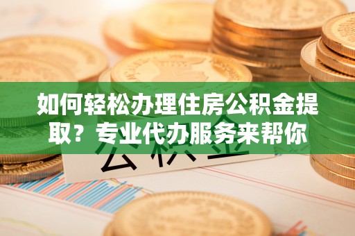 江城如何轻松办理住房公积金提取？专业代办服务来帮你