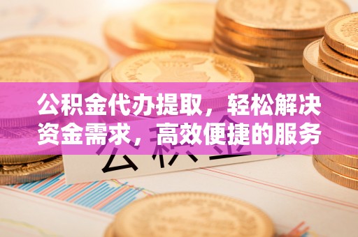 江城公积金代办提取，轻松解决资金需求，高效便捷的服务选择