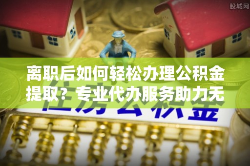江城离职后如何轻松办理公积金提取？专业代办服务助力无忧