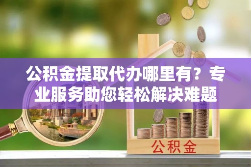 江城公积金提取代办哪里有？专业服务助您轻松解决难题