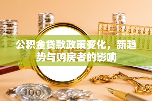 江城公积金贷款政策变化，新趋势与购房者的影响