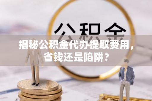 江城揭秘公积金代办提取费用，省钱还是陷阱？