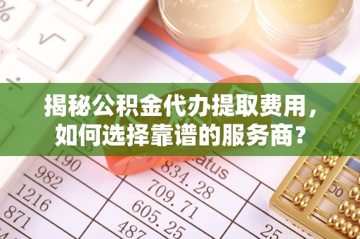 江城揭秘公积金代办提取费用，如何选择靠谱的服务商？