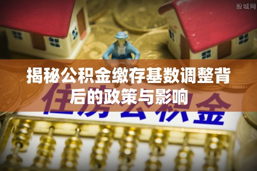 江城揭秘公积金缴存基数调整背后的政策与影响