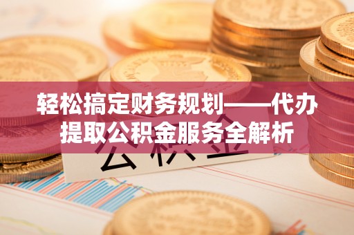 江城轻松搞定财务规划——代办提取公积金服务全解析