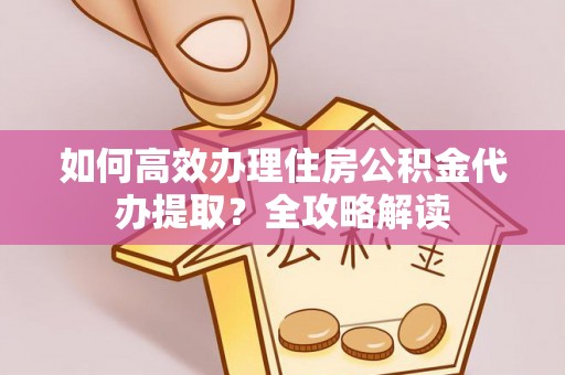 江城如何高效办理住房公积金代办提取？全攻略解读