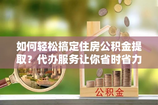 江城如何轻松搞定住房公积金提取？代办服务让你省时省力