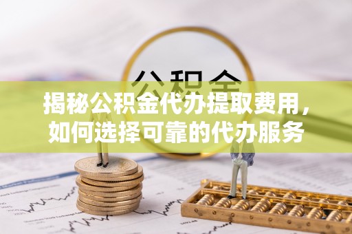 江城揭秘公积金代办提取费用，如何选择可靠的代办服务