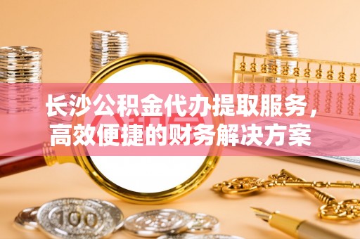 江城长沙公积金代办提取服务，高效便捷的财务解决方案