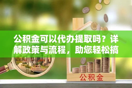 江城公积金可以代办提取吗？详解政策与流程，助您轻松搞定！