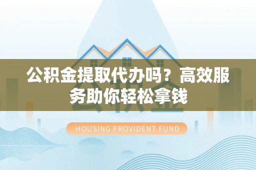 江城公积金提取代办吗？高效服务助你轻松拿钱
