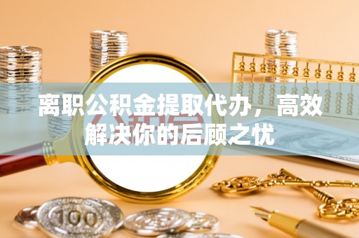 江城离职公积金提取代办，高效解决你的后顾之忧
