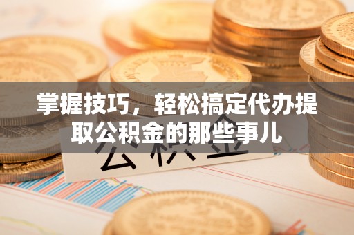 江城掌握技巧，轻松搞定代办提取公积金的那些事儿