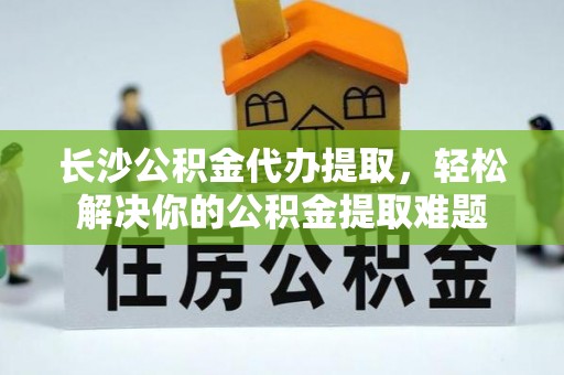 江城长沙公积金代办提取，轻松解决你的公积金提取难题
