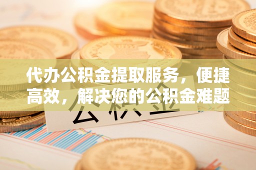 江城代办公积金提取服务，便捷高效，解决您的公积金难题