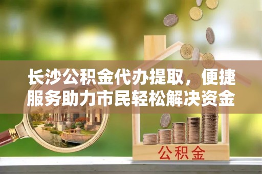 江城长沙公积金代办提取，便捷服务助力市民轻松解决资金需求