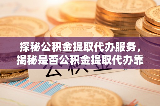 江城探秘公积金提取代办服务，揭秘是否公积金提取代办靠谱吗？