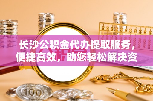 江城长沙公积金代办提取服务，便捷高效，助您轻松解决资金需求